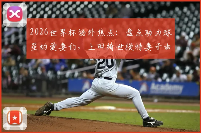 2026世界杯场外焦点:盘点助力球星的爱妻们,上田绮世模特妻子由布菜月惊艳全场