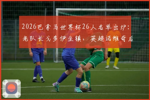 2026巴拿马世界杯26人名单出炉：老队长戈多伊坐镇，英超诺维奇后卫强势入选，完整阵容解析