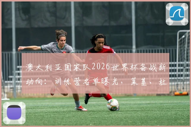 澳大利亚国家队2026世界杯备战新动向:训练营名单曝光,莱基、杜克领衔8将入选,解析袋鼠军团阵容构建