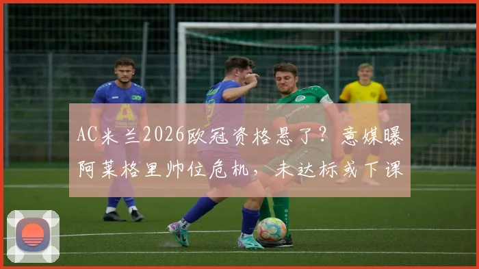 AC米兰2026欧冠资格悬了?意媒曝阿莱格里帅位危机,未达标或下课