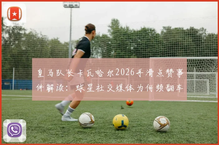皇马队长卡瓦哈尔2026手滑点赞事件解读:球星社交媒体为何频翻车,更衣室关系引猜测