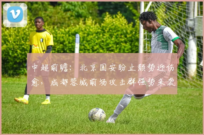 中超前瞻:北京国安盼止颓势迎伤愈,成都蓉城前场攻击群强势来袭