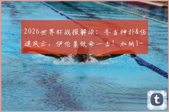 2026世界杯战报解读：齐吉神扑&伤退风云，伊伦基致命一击！加纳1-0巴拿马全场分析及晋级前景展望