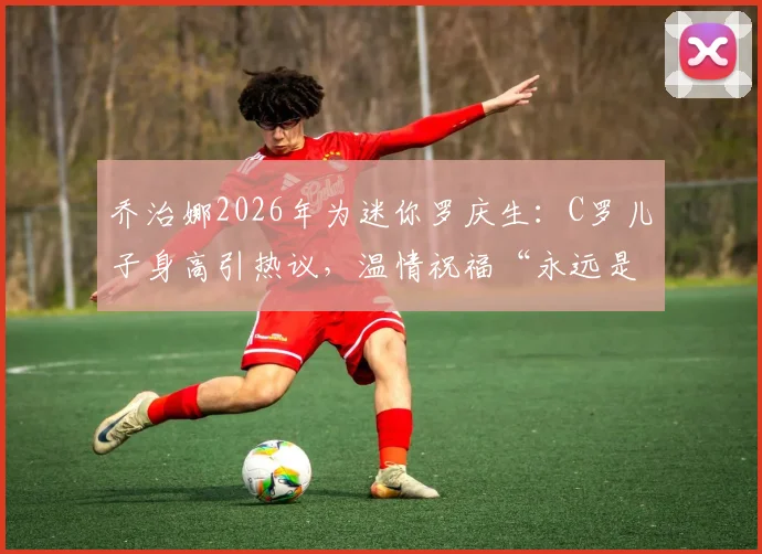 乔治娜2026年为迷你罗庆生:C罗儿子身高引热议,温情祝福“永远是我的小男孩”看球星家庭成长