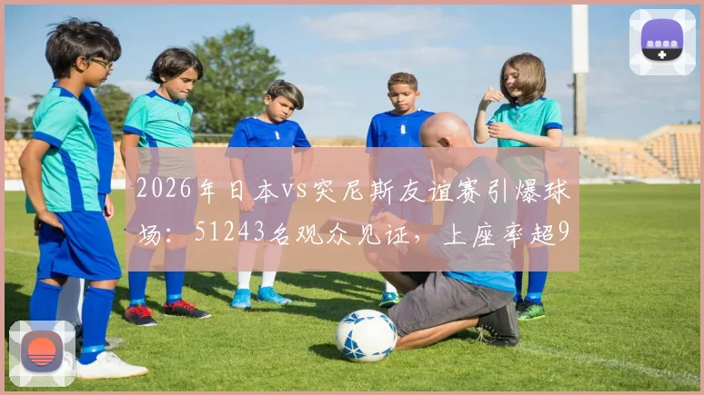 2026年日本vs突尼斯友谊赛引爆球场:51243名观众见证,上座率超95%背后的球场、票价与球迷文化解析